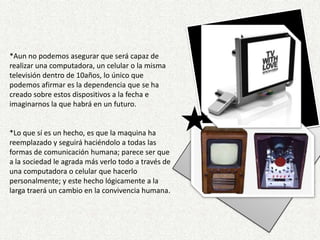 v*Aun no podemos asegurar que será capaz de realizar una computadora, un celular o la misma televisión dentro de 10años, lo único que podemos afirmar es la dependencia que se ha creado sobre estos dispositivos a la fecha e imaginarnos la que habrá en un futuro.*Lo que sí es un hecho, es que la maquina ha reemplazado y seguirá haciéndolo a todas las formas de comunicación humana; parece ser que a la sociedad le agrada más verlo todo a través de una computadora o celular que hacerlo personalmente; y este hecho lógicamente a la larga traerá un cambio en la convivencia humana.