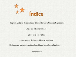 ÍndiceBiografía y objeto de estudio de  Giovani Sartori y Nicholas Negroponte¿Qué es  el homo videns?¿Qué es el ser digital?Pros y contras del homo videns al ser digitalHacia donde vamos, después del cambio de lo análogo a lo digitalconclusiones
