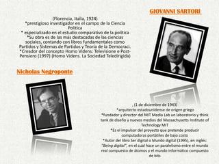 GIOVANNI SARTORI (Florencia, Italia, 1924) *prestigioso investigador en el campo de la Ciencia Politica* especializado en el estudio comparativo de la política*Su obra es de las más destacadas de las ciencias sociales, contando con libros fundamentales como Partidos y Sistemas de Partidos y Teoría de la Democraci.*Creador del concepto Homo Videns: Televisione e Post-Pensiero (1997) (Homo Videns. La Sociedad Teledirigida)Nicholas Negroponte, (1 de diciembre de 1943) *arquitecto estadounidense de origen griego*fundador y director del MIT Media Lab un laboratorio y thinktank de diseño y nuevos medios del Massachusetts Institute of Technology MIT *Es el impulsor del proyecto que pretende producir computadoras portátiles de bajo costo *Autor del libro Ser digital o Mundo digital (1995), en inglés: "Being digital", en el cual hace un paralelismo entre el mundo real compuesto de átomos y el mundo informático compuesto de bits