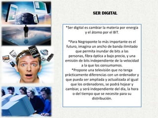 SER DIGITAL*Ser digital es cambiar la materia por energía y el átomo por el BIT. *Para Negroponte lo más importante es el futuro, imagina un ancho de banda ilimitado que permita inundar de bits a las personas, fibra óptica a bajo precio, y una emisión de bits independiente de la velocidad a la que los consumamos.*Propone una televisión que no tenga prácticamente diferencias con un ordenador y que pueda ser ampliada y actualizada al igual que los ordenadores, se podrá hojear y cambiar, y será independiente del día, la hora o del tiempo que se necesite para su distribución.