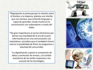 *Negroponte se preocupa por la relación entre el hombre y la máquina, plantea una interfaz que nos conozca, que entienda lenguajes y capaz de aprender, insiste mucho en la comunicación con ordenadores a través del habla. *Da gran importancia al correo electrónico por darnos esa movilidad de la era de la post-información,al ser una comunicación casi instantánea, considera que el verdadero futuro está en la posibilidad de filtrar los programas a voluntad del consumidor.*La digitalización supone la compresión de datos y corrección de errores, y el cambio económico de las tarifas impuestas a los usuarios de las tecnologías.