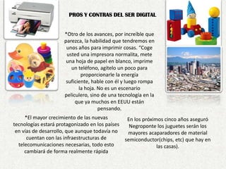 PROS Y CONTRAS DEL SER DIGITAL*Otro de los avances, por increíble que parezca, la habilidad que tendremos en unos años para imprimir cosas. “Coge usted una impresora normalita, mete una hoja de papel en blanco, imprime un teléfono, agítelo un poco para proporcionarle la energía suficiente, hable con él y luego rompa la hoja. No es un escenario peliculero, sino de una tecnología en la que ya muchos en EEUU están pensando.*El mayor crecimiento de las nuevas tecnologías estará protagonizado en los países en vías de desarrollo, que aunque todavía no cuentan con las infraestructuras de telecomunicaciones necesarias, todo esto cambiará de forma realmente rápidaEn los próximos cinco años aseguró Negroponte los juguetes serán los mayores acaparadores de material semiconductor(chips, etc) que hay en las casas). 