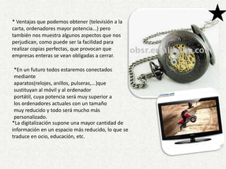 * Ventajas que podemos obtener (televisión a la carta, ordenadores mayor potencia...) pero también nos muestra algunos aspectos que nos perjudican, como puede ser la facilidad para realizar copias perfectas, que provocan que empresas enteras se vean obligadas a cerrar.*En un futuro todos estaremos conectados mediante aparatos(relojes, anillos, pulseras,...)que sustituyan al móvil y al ordenador portátil, cuya potencia será muy superior a los ordenadores actuales con un tamaño muy reducido y todo será mucho más personalizado. *La digitalización supone una mayor cantidad de información en un espacio más reducido, lo que se traduce en ocio, educación, etc.