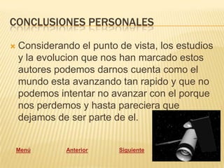 CONCLUSIONES PERSONALES

   Considerando el punto de vista, los estudios
    y la evolucion que nos han marcado estos
    autores podemos darnos cuenta como el
    mundo esta avanzando tan rapido y que no
    podemos intentar no avanzar con el porque
    nos perdemos y hasta pareciera que
    dejamos de ser parte de el.


    Menú      Anterior    Siguiente
 