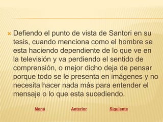    Defiendo el punto de vista de Santori en su
    tesis, cuando menciona como el hombre se
    esta haciendo dependiente de lo que ve en
    la televisión y va perdiendo el sentido de
    comprensión, o mejor dicho deja de pensar
    porque todo se le presenta en imágenes y no
    necesita hacer nada más para entender el
    mensaje o lo que esta sucediendo.
          Menú       Anterior   Siguiente
 