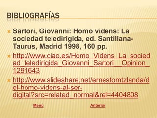 BIBLIOGRAFÍAS
 Sartori, Giovanni: Homo videns: La
  sociedad teledirigida, ed. Santillana-
  Taurus, Madrid 1998, 160 pp.
 http://www.ciao.es/Homo_Videns_La_socied
  ad_teledirigida_Giovanni_Sartori__Opinion_
  1291643
 http://www.slideshare.net/ernestomtzlanda/d
  el-homo-videns-al-ser-
  digital?src=related_normal&rel=4404808
        Menú              Anterior
 