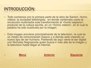 INTRODUCCIÓN:
   Todo comienza con la primera parte de la obra de Santori, Homo
    videns: la sociedad teledirigida, en donde contempla como la
    revolución multimedia esta transformando al <homo sapiens>,
    producto de la cultura escrita, en un <homo videns>, en el cual la
    palabra ha sido sustituida por la imagen.

   Esta imagen proviene principalmente de la television, la cual es
    un medio de comunicación masivo y a demás esta creando un
    nuevo tipo de ser humano. Partiendo de aquí viene el ser digital
    con Nicholas Negroponte quien busca ir más alla de la imagen y
    la television hasta llegar al internet.


            Menú                 Anterior             Siguiente
 