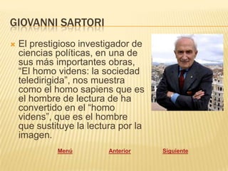 GIOVANNI SARTORI
   El prestigioso investigador de
    ciencias políticas, en una de
    sus más importantes obras,
    “El homo videns: la sociedad
    teledirigida”, nos muestra
    como el homo sapiens que es
    el hombre de lectura de ha
    convertido en el “homo
    videns”, que es el hombre
    que sustituye la lectura por la
    imagen.
             Menú         Anterior    Siguiente
 