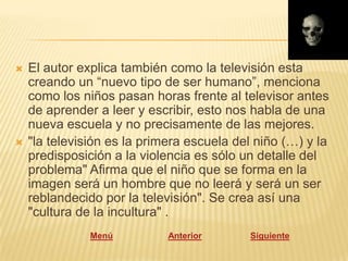    El autor explica también como la televisión esta
    creando un “nuevo tipo de ser humano”, menciona
    como los niños pasan horas frente al televisor antes
    de aprender a leer y escribir, esto nos habla de una
    nueva escuela y no precisamente de las mejores.
   "la televisión es la primera escuela del niño (…) y la
    predisposición a la violencia es sólo un detalle del
    problema" Afirma que el niño que se forma en la
    imagen será un hombre que no leerá y será un ser
    reblandecido por la televisión". Se crea así una
    "cultura de la incultura" .
               Menú          Anterior      Siguiente
 