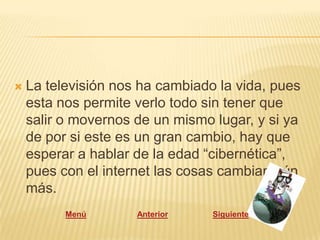    La televisión nos ha cambiado la vida, pues
    esta nos permite verlo todo sin tener que
    salir o movernos de un mismo lugar, y si ya
    de por si este es un gran cambio, hay que
    esperar a hablar de la edad “cibernética”,
    pues con el internet las cosas cambian aún
    más.
          Menú       Anterior    Siguiente
 