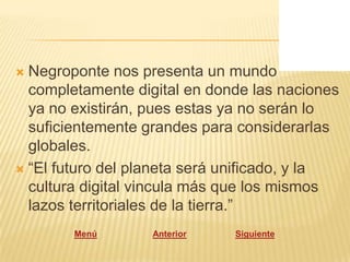  Negroponte nos presenta un mundo
  completamente digital en donde las naciones
  ya no existirán, pues estas ya no serán lo
  suficientemente grandes para considerarlas
  globales.
 “El futuro del planeta será unificado, y la
  cultura digital vincula más que los mismos
  lazos territoriales de la tierra.”
        Menú       Anterior   Siguiente
 