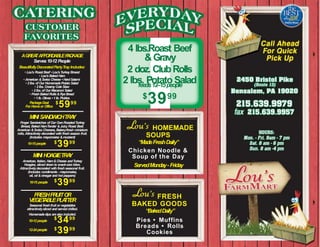 &Gravy
2 doz. ClubRolls
2 lbs. Potato Saladfeeds12–15people
$
3999
HOMEMADE
SOUPS
“MadeFreshDaily”
Chicken Noodle &
Soup of the Day
ServedMonday- Friday
FRESH
BAKED GOODS
“BakedDaily”
Pies • Muffins
Breads • Rolls
Cookies
4 lbs.Roast Beef
AGREATAFFORDABLEPACKAGE
Serves10-12 People
BeautifullyDecoratedPartyTray Includes:
• Lou’s Roast Beef • Lou’sTurkey Breast
• Lou’s Baked Ham
• American &Swiss Cheese • HardSalami
• 2lbs.of Our HomemadePotato Salad
• 2lbs. Creamy Cole Slaw
• 2 lbs.of Our Macaroni Salad
• Fresh Baked Rolls&Rye Bread
• 1lb. Olives • 1lb. Pickles
$
5999PackageDeal
For Homeor Office
MINI SANDWICHTRAY
Finger Sandwiches of Our OwnRoastedTurkey
Breast, Baked HamTender &Juicy Roast Beef,
American &Swiss Cheeses, Bakery-fresh miniature
rolls,Attractively decorated with freshseason fruit.
(Includes mayonnaise &mustard)
$
3999
MINI HOAGIETRAY
American, Italian, Ham&Cheese andTurkey
Hoagies, sliced down to snack-size bites.
Attractivelydecorated with freshseasonal fruit.
(Includes condiments - mayonnaise,
oil, oil &vinegar and hot peppers)
$
3999
FRESHFRUITOR
VEGETABLEPLATTER
Seasonal freshfruit or vegetables
attractivelysliced and served chilled.
Homemadedips arealso included.
$
3499
$
3999
10-15people
10-15 people
10-12people
12-24people
 