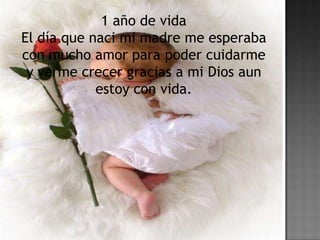 1 año de vida
El día que naci mi madre me esperaba
con mucho amor para poder cuidarme
y verme crecer gracias a mi Dios aun
estoy con vida.
 