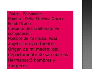 Datos Personales
Nombre: Delia Etelvina Orozco
Edad:18 años
Cursante de bachillerato en
computación
Nombre de mi mama: Rosa
Angelica orozco fuentes
Origen de mi madre; del
departamento de san marcos
Hermanos:5 hombres y
4mujeres
 