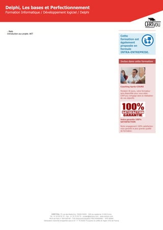 CERTYOU, 37 rue des Mathurins, 75008 PARIS - SAS au capital de 10 000 Euros
Tél : 01 42 93 52 72 - Fax : 01 70 72 02 72 - contact@certyou.com - www.certyou.com
RCS de Paris n° 804 509 461- TVA intracommunautaire FR03 804509461 - APE 8559A
Déclaration d’activité enregistrée sous le N° 11 75 52524 75 auprès du préfet de région d’Ile-de-France
Delphi, Les bases et Perfectionnement
Formation Informatique / Développement logiciel / Delphi
- Mails
Introduction aux projets .NET
Cette
formation est
également
proposée en
formule
INTRA-ENTREPRISE.
Inclus dans cette formation
Coaching Après-COURS
Pendant 30 jours, votre formateur
sera disponible pour vous aider.
CERTyou s'engage dans la réalisation
de vos objectifs.
Votre garantie 100%
SATISFACTION
Notre engagement 100% satisfaction
vous garantit la plus grande qualité
de formation.
 