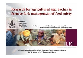 1
Research for agricultural approaches in
farm to fork management of food safety
Delia Grace, Program Leader Food Safety and Zoonoses, ILRI
Theme Leader, Agriculture Associated Diseases, CRP A4NH
Nutrition and health outcomes: targets for agricultural research
ISPC, Bonn, 23-25th September, 2013
 