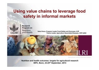 1
Using value chains to leverage food
safety in informal markets
Delia Grace, Program Leader Food Safety and Zoonoses, ILRI
Theme Leader, Agriculture Associated Diseases, CRP A4NH
Nutrition and health outcomes: targets for agricultural research
ISPC, Bonn, 23-25th September, 2013
 