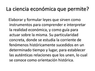 La ciencia económica que permite?
Elaborar y formular leyes que sirven como
instrumentos para comprender e interpretar
la realidad económica, y como guía para
actuar sobre la misma. Su particularidad
concreta, donde se estudia la corriente de
fenómenos históricamente sucedidos en un
determinado tiempo y lugar, para establecer
las auténticas relaciones que los unen, lo cual
se conoce como orientación histórica.
 