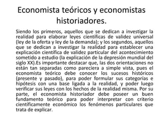 Economista teóricos y economistas
historiadores.
Siendo los primeros, aquellos que se dedican a investigar la
realidad para elaborar leyes científicas de validez universal
(ley de la oferta y ley de la demanda); y los segundos, aquellos
que se dedican a investigar la realidad para establecer una
explicación científica de validez particular del acontecimiento
sometido a estudio (la explicación de la depresión mundial del
siglo XX).Es importante destacar que, las dos orientaciones no
están tan separadas como pareciera a simple vista, pues el
economista teórico debe conocer los sucesos históricos
(presente y pasado), para poder formular sus categorías e
hipótesis con una base ligada a la realidad, y poder luego
verificar sus leyes con los hechos de la realidad misma. Por su
parte, el economista historiador debe poseer un buen
fundamento teórico para poder interpretar con criterio
científicamente económico los fenómenos particulares que
trata de explicar.
 