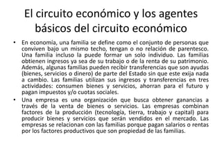 El circuito económico y los agentes
básicos del circuito económico
• En economía, una familia se define como el conjunto de personas que
conviven bajo un mismo techo, tengan o no relación de parentesco.
Una familia incluso la puede formar un solo individuo. Las familias
obtienen ingresos ya sea de su trabajo o de la renta de su patrimonio.
Además, algunas familias pueden recibir transferencias que son ayudas
(bienes, servicios o dinero) de parte del Estado sin que este exija nada
a cambio. Las familias utilizan sus ingresos y transferencias en tres
actividades: consumen bienes y servicios, ahorran para el futuro y
pagan impuestos y/o cuotas sociales.
• Una empresa es una organización que busca obtener ganancias a
través de la venta de bienes o servicios. Las empresas combinan
factores de la producción (tecnología, tierra, trabajo y capital) para
producir bienes y servicios que serán vendidos en el mercado. Las
empresas se relacionan con las familias porque pagan salarios o rentas
por los factores productivos que son propiedad de las familias.
 