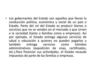 • Los gobernantes del Estado son aquellos que llevan la
conducción política, económica y social de un país o
Estado. Parte del rol del Estado es producir bienes o
servicios que no se venden en el mercado y que sirven
a la sociedad (tanto a familias como a empresas). Así
por ejemplo, el Estado entrega algunos servicios de
salud o educación a quienes no pueden pagarlos y
también entrega servicios como trámites
administrativos (expedición de visas, certificados,
etc.).Para financiar sus actividades, el Estado recauda
impuestos de parte de las familias y empresas.
 
