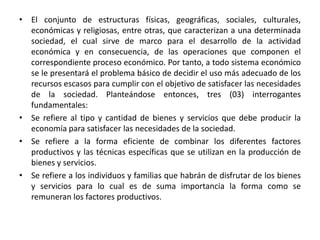 • El conjunto de estructuras físicas, geográficas, sociales, culturales,
económicas y religiosas, entre otras, que caracterizan a una determinada
sociedad, el cual sirve de marco para el desarrollo de la actividad
económica y en consecuencia, de las operaciones que componen el
correspondiente proceso económico. Por tanto, a todo sistema económico
se le presentará el problema básico de decidir el uso más adecuado de los
recursos escasos para cumplir con el objetivo de satisfacer las necesidades
de la sociedad. Planteándose entonces, tres (03) interrogantes
fundamentales:
• Se refiere al tipo y cantidad de bienes y servicios que debe producir la
economía para satisfacer las necesidades de la sociedad.
• Se refiere a la forma eficiente de combinar los diferentes factores
productivos y las técnicas específicas que se utilizan en la producción de
bienes y servicios.
• Se refiere a los individuos y familias que habrán de disfrutar de los bienes
y servicios para lo cual es de suma importancia la forma como se
remuneran los factores productivos.
 