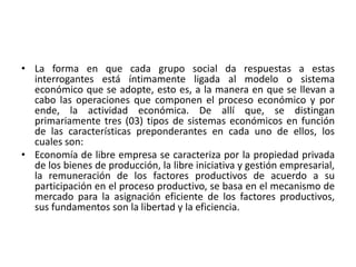 • La forma en que cada grupo social da respuestas a estas
interrogantes está íntimamente ligada al modelo o sistema
económico que se adopte, esto es, a la manera en que se llevan a
cabo las operaciones que componen el proceso económico y por
ende, la actividad económica. De allí que, se distingan
primariamente tres (03) tipos de sistemas económicos en función
de las características preponderantes en cada uno de ellos, los
cuales son:
• Economía de libre empresa se caracteriza por la propiedad privada
de los bienes de producción, la libre iniciativa y gestión empresarial,
la remuneración de los factores productivos de acuerdo a su
participación en el proceso productivo, se basa en el mecanismo de
mercado para la asignación eficiente de los factores productivos,
sus fundamentos son la libertad y la eficiencia.
 