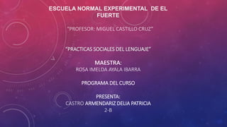 ESCUELA NORMAL EXPERIMENTAL DE EL
FUERTE
“PROFESOR: MIGUEL CASTILLO CRUZ”
“PRACTICAS SOCIALES DEL LENGUAJE”
MAESTRA:
ROSA IMELDA AYALA IBARRA
PROGRAMA DEL CURSO
PRESENTA:
CASTRO ARMENDARIZ DELIA PATRICIA
2-B
 
