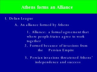 Athens forms an Alliance  I.  Delian League A.  An alliance formed by Athens 2.  Formed because of invasions from the  Persian Empire 3.  Persian invasions threatened Athens’ independence and success   1.  Alliance:  a formal agreement that where people/states agree to work together 
