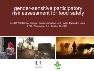 gender-sensitive participatory
risk assessment for food safety
A4NH/IFPRI Gender Seminar: Gender, Agriculture, and Health: Tracing the Links
IFPRI, Washington, D.C., October 20, 2015
 
