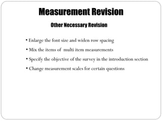Measurement Revision
             Other Necessary Revision

• Enlarge the font size and widen row spacing
• Mix the items of multi item measurements
• Specify the objective of the survey in the introduction section
• Change measurement scales for certain questions
 