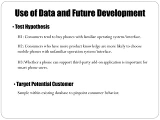 Use of Data and Future Development
• Test Hypothesis
  H1: Consumers tend to buy phones with familiar operating system/interface.

  H2: Consumers who have more product knowledge are more likely to choose
  mobile phones with unfamiliar operation system/interface.

  H3: Whether a phone can support third-party add-on application is important for
  smart phone users.


• Target Potential Customer
  Sample within existing database to pinpoint consumer behavior.
 