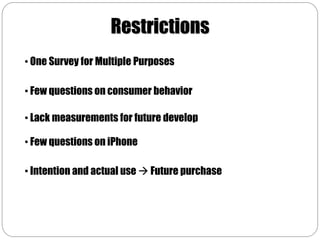 Restrictions
• One Survey for Multiple Purposes

• Few questions on consumer behavior

• Lack measurements for future develop

• Few questions on iPhone

• Intention and actual use  Future purchase
 