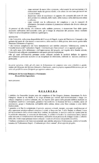 siano sostenuti da nuove idee e proposte, valorizzando la sperimentazione e le 
elaborazioni anche dai giovani talenti, e da coloro che non sono già inseriti nei 
circuiti esistenti; 
dimostrino valore di eccellenza e di apporto alla comunità dal punto di vista 
della produzione culturale, dello studio, della ricerca e della elaborazione critica 
e culturale; 
siano coerenti con la collocazione del complesso e con la comunità di 
riferimento, favorendo un'azione di promozione culturale che diventa valore per 
il territorio; 
Ai processi ed alle attività, che rientrano nelle suddette premesse, è riconosciuto l'uso dello spazio 
necessario nell'ambito dell'immobile citato, per il tempo di attuazione del processo stesso mediante 
l'adesione ad un disciplinare condiviso e partecipato; 
RITENUTO 
• che l'immobile, nella piena disponibilità del Comune di Napoli, è parte del Patrimonio Comunale e che 
pertanto dal punto di vista tecnico e manutentivo, della custodia e della pulizia, deve essere gestito dalla 
Direzione Patrimonio e Logistica; 
• che l'utilizzo complessivo del bene monumentale sarà stabilito attraverso l'elaborazione, sentita la 
Consulta tematica del "Laboratorio Napoli - Costituente per i beni comuni", di un apposito progetto; 
• che nelle more della definizione e dell'approvazione del progetto, nel rispetto delle finalità indicate, 
l'immobile sarà utilizzato coerentemente con quanto previsto in premessa; 
•che gli spazi dell'immobile potranno essere utilizzati secondo le modalità definite da apposito 
provvedimento gestionale inclusivo di un disciplinare di riferimento, elaborato in maniera condivisa e 
partecipata; 
La parte narrativa, i fatti, gli atti citati, le dichiarazioni ivi comprese sono vere e fondate e, quindi, 
redatte dal Dirigente del Servizio Demanio e Patrimonio, sotto la propria responsabilità tecnica, per cui 
sotto tale profilo lo stesso Dirigente qui appresso sottoscrive: 
il Dirigente del Servizio Demanio e Patrimonio: 
Dr.ssa Elvira Capecelatro 
tanto premesso; 
D E L I B E R A 
• stabilire che l'immobile facente parte del complesso di San Gregorio Armeno, denominato Ex Asilo 
Filangierì, situato in via Maffci n. 4, venga destinato per volontà dell'amministrazione a luogo con 
utilizzo complesso in ambito culturale, che, nel rispetto dello spinto della presente delibera mediante un 
disciplinare condiviso e partecipato, garantisca l'accessibilità e la fruizione del bene a cittadini, anche ad 
associazioni, gruppi e fondazioni, nell'ambito della cultura, intesa come bene comune e come diritto 
fondamentale; 
• garantire a tal fine lo svolgimento di percorsi, processi culturali, incontri, convegni, manifestazioni ed 
altre espressioni artistico-culturali attraverso le quali, in linea con l'ari. 3 dello Statuto, si affermi il tema 
del riconoscimento della cultura come bene comune, da realizzare in maniera condivisa e partecipata tra 
le pubbliche istituzioni, la comunità dì riferimento, la collettività locale e la cittadinanza attiva, nonché 
come elemento di rivitalizzazione del territorio, nell'ambito di un processo di sviluppo sociale e culturale 
della città. A tale scopo potranno essere utilizzati i locali siti all'interno del predetto immobile; 
• l'utilizzo complessivo del bene monumentale sarà stabilito attraverso l'elaborazione, sentita la Consulta 
tematica del "Laboratorio Napoli - Costituente per i beni comuni", di un apposito progetto; 
 