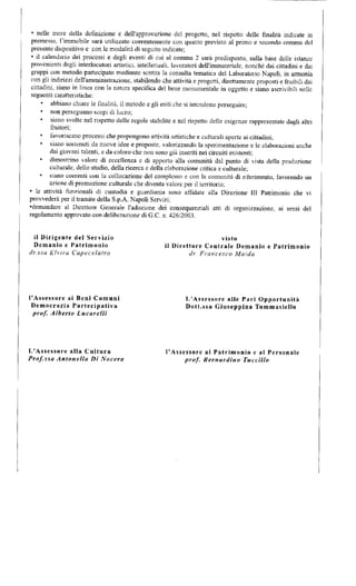 • nelle more della definizione e dell'approvazione del progetto, nel rispetto delle finalità indicate in 
premessa, l'immobile sarà utilizzato coeretitemente con quanto previsto al primo e secondo comma del 
presente dispositivo e con le modalità di seguito indicate; 
• il calendario dei processi e degli eventi di cui al comma 2 sarà predisposto, sulla base delle istanze 
provenienti dagli interlocutori artistici, intellettuali, lavoratori dell'immateriale, nonché dai cittadini e dai 
gruppi con metodo partecipato mediante sentita la consulta tematica del Laboratorio Napoli, in armonia 
con gli indirizzi dell'amministrazione, stabilendo che attività e progetti, direttamente proposti e fruibili dai 
cittadini, siano in linea con la natura specifica del bene monumentale in oggetto e siano ascrivibili nelle 
seguenti caratteristiche: 
» abbiano chiare le finalità, il metodo e gli esiti che si intendono perseguire; 
• non perseguano scopi di lucro; 
• siano svolte nel rispetto delle regole stabilite e nel rispetto delle esigenze rappresentate dagli altri 
fruitori; 
• favoriscano processi che propongono attività artistiche e culturali aperte ai cittadini; 
• siano sostenuti da nuove idee e proposte, valorizzando la sperimentazione e le elaborazioni anche 
dai giovani talenti, e da coloro che non sono già inseriti nei circuiti esistenti; 
dimostrino valore di eccellenza e di apporto alla comunità dal punto di vista della produzione 
culturale, dello studio, della ricerca e della elaborazione critica e culturale; 
« siano coerenti con la collocazione del complesso e con la comunità di riferimento, favorendo un 
azione di promozione culturale che diventa valore per il territorio; 
• le attività funzionali di custodia e guardiania sono affidate alla Direzione III Patrimonio che vi 
provvederà per il tramite della S.p.A. Napoli Servizi; 
•demandare al Direttore Generale l'adozione dei consequenziali atti di organizzazione, ai sensi del 
regolamento approvato con deliberazione di G.C. n. 426/2003. 
il Dirigente del Servizio 
Demanio e Patrimonio 
dr.ssa E f v i r a Capecelafro 
visto 
il Direttore Centrale Demanio e Patrimonio 
dr. Francesco Maida 
l'Assessore ai Beni Comuni 
Democrazia Partecipativa 
prtff. Alberto Lucarelli 
L'Assessore alle Pari Opportunità 
Dott.ssa Giuseppina Tommasiello 
L'Assessore alla Cultura 
Prof.ssa Antonella Di Nocera 
l'Assessore al Patrimonio e al Personale 
prof. Bernardino Incelilo 
 