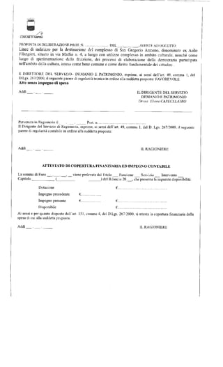 COMUNE DI NAPOLI 
PROPOSTA DI DELIBERAZIONE PROT. N DEL . . , AVENTE AD OGGETTO; 
Linee di indirizzo per la destinazione del complesso di San Gregono Armeno, denominato ex Asilo 
Filangieri, situato in vìa Maftei n. 4, a luogo con utilizzo complesso in ambito culturale, nonché come 
luogo di sperimentazione della fruizione, dei processi di elaborazione della democrazia partecipata 
nell'ambito della cultura, intesa come bene comune e come diritto fondamentale dei cittadini. 
11 DIRETTORE DEL SERVIZIO- DEMANIO E PATRIMONIO, esprime, ai sensi dell'art. 49, comma 1, del 
D.Lgs. 267/2000, il seguente parere di regolarità tecnica in ordine alla suddetta proposta: FAVOREVOLE 
Atto senza impegno di spesa 
Addì . . IL DIRIGENTE DEL SERVIZIO 
DEMANIO E PATRIMONIO 
Dr.ssa Elvrra CAPECELATRO 
Pervenuta in Ragioneria il . . Prot. n 
Il Dirigente del Servizio di Ragioneria, esprime, ai sensi dell'art. 49, comma 1. del D. Lgs. 267/2000, il seguente 
parere di regolarità cantabile in ordine alla suddetta proposta: 
Addi . . IL RAGIONIERE 
ATTESTATO DI COPERTURA FINANZIARIA ED IMPEGNO CONTABILE 
La somma di Euro . . , viene prelevata dal Titolo Funzione Servizio Intervento 
Capitolo ___ ( ) del Bilancio 20 , che presenta la seguente disponibilità: 
Dotazione € 
Impegno precedente € 
Impegno presente € € 
Disponibile € 
Ai sensi e per quanto disposto dall'art. 151, comma 4, del D.Lgs. 267/2000. si attesta la copertura finanziaria della 
spesa di cui alla suddetta proposta. 
Addì . . IL RAGIONIERE 
 