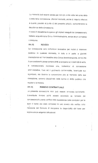 La morosità può essere sanata per non p:ù GÌ tre volte nel corso della 
curata delia concessione. Ulteriori morosità, anche di importo inferiore 
a quante previsto al punto e) del presente articolo, comporteranno la 
decadenza della concessione. 
In caso dì decadenza le opere e gli impianti eseguiti dai concessionario 
restano acquisiti dalla Cìvica Amministrazione, senza alcun compenso 
o rimborso. 
Art. 8) REVOCA 
La concessione sarà comunque revocabile per motivi di interesse 
pubblico in quaisiasi momento, in tutto o ir parte, a giudizio 
ciscrezionale ed insindacabile delia Civica Amministrazione, senza che 
il concessionario possa vantare diritti a compensi ed indennizzi di serra. 
Il concessionario riconosce che, trattandosi di concessione 
amministrativa, l'uso ed il godimento de1'immobile, l'eventjale suo 
sgombero, sia durante ia concessione che al momento della sua 
cessazione, saranno disciplinate dalfe norme di diritto pubblico che 
regolano la materia. 
Art. 9) RINNOVO CONTRATTUALE 
_a presente concessione non può essere rinnovata tacitamente. 
L'eventuale rinnovo potrà essere accordato su richiesta del 
concessionario previa verifica della sussistenza delie condizioni per le 
qusli il bene era stato concesso in uso ovvero alla verifica della 
necessità del Comune di .riacquisire la disponibilità del bene per 
sopravvenute esigenze istituzionali. 
 