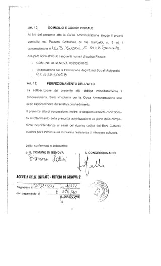 Ari 10) DOMICILIO E CODICE FISCALE 
Ai fini del presente atto ia Civica Amministrazione elegge il proprio 
domicilio nei Paiazzo Comunale di Vìa Garibaldi, n. 9 ed ii 
concessonaro n 
Alle parti sono attribuiti i seguenti numeri di codice. Fiscale: 
- COMUNE D! GENOVA: 00856930102 
Associazione per la Promozione degii Spazi Sociali Autogestiti 
Art 11) PERFEZIONAMENTO DELL'ATTO 
La sottoscrizione del presente atto obbliga immediatamente il 
concessionario. Sarà vincolante per la Civica Amministrazione solo 
dcpo i'app novazione del relativo provvedimento, 
II presen:e atto di concessione, inoltre, è sospensivamente corc.'ziona-to 
all'ottenimento cieìla prescritta autorizzazione da parte delia compe-tente 
Soprintendenza ai sensi c'el vigente codice dei Ben! Culturali, 
qualora per rinmobiie sia dichiarata 'esistenza ci interesse culturale. 
Letto: confermate e sottoscritto: 
p. IL COMUNE D! GENOVA 
Registrato i! . 
col pagamento di 
CONCESSIONARIO 
 
