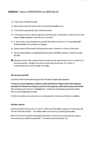 GENOVA - ossia la PROCEDURA con DON GALLO 
1) 4 spazi storicamente occupati 
2) Alcuni spazi erano del Comune altri no (società controllate ecc.) 
3} II comune ha acquisito gli spazi, tramite permute 
4) II comune ha messo in sicurezza gli spazi con interventi minimi {alcuni interventi sono stati 
eseguiti dagli occupanti in accordo con il Comune) 
5) E' stata creata un'associazione con garante Don Gallo, che riuniva i 4 "centro giovanili": 
Pinelli, Buridda, Terra di Nessuno e Zapata. 
6} Sottoscrizione dell'accordo tra Sindaco/Assessore al Demanio e Cultura e Don Gallo 
7) Gli accordi prevedono un abbattimento del canone di affitto rispetto ai costi di mercato 
del 90% 
8) Ad alcuni centri è stato quindi chiesto di cambiare spazi spostandosi da zone residenziali a 
zone più riparate. Ad oggi il Comune sta trattando con gli spazi per trovare un 
trasferimento di un centro sociale (il burìdda) 
Altri processi paralleli: 
L'assessore Fiorini (avvocato) ha garantito l'assistenza legale agli occupanti 
II Comune sta provvedendo a cambiare anche stabilmente il Regolamento Comunale per 
prevedere la concessione di spazi a quanti ne fanno già uso, senza dover passare dal bando 
(che comunque per loro non è obbligatorio). Sì tratta di una fattispecie particolare della 
formula dell'assegnazione diretta. 
Si tratta di una bozza che ancora non ci è stato possibile ottenere perché non è pubblica. 
Questioni aperte: 
Essendo una locazione (anche se a canoni molto bassi) dovrebbe scongiurare l'intervento del 
TAR sul "mancato introito". (Dovrebbe valere anche per la questione Leoncavallo). 
Dalle informazione reperite dai funzionari genovesi ci risulta che gli occupanti non pagano 
nessuna tassa su "pubblico spettacolo", "somministrazione bevande" ecc. 
 