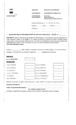 comune di napoli 
SERVIZIO: 
ASSESSORATO: 
ASSESSORATO 
ASSESSORATO: 
DEMANIO E PATRIMONIO 
PATRIMONIO E PERSONALE 
CULTURA 
BENI COMUNI E 
DEMOCRAZIA PARTECIPATIVA 
Proposta di delibera prot. n°. ..11 del _24_/_05_/_2012_ 
Categoria Classe Fascicolo 
Annotazioni 
REGISTRO DELLE DELIBERAZIONI DI GIUNTA COMUNALE - DELIE. N° 
OGGETTO: Linee di indirizzo per la destinazione del complesso di San Gregorio Armeno, denominato ex 
Asilo Filangieri, situato in via Maffei n. 4, a luogo con utilizzo complesso in ambito culturale, nonché 
come luogo di sperimentazione della fruizione, dei processi di elaborazione della democrazia partecipata 
nell'ambito della cultura, intesa come bene comune e come diritto fondamentale dei cittadini . 
Atto senza impegno di spesa 
11 giorno , nella residenza comunale convocata nei modi di legge, si è riunita la Giunta 
comunale. Si da atto che sono presenti i seguenti n° Amministratori in carica: 
SINDACO: 
baci DE MAGISTRIS 
ASSESSORI: 
TOMMASO SODANO 
SERGIO D'ANGELO 
Luci DE FALCO 
AMUNLLLA DINOCERA 
ANNA DONATI 
MARCO ESPOSITO 
ALBERTO LUCARELLI 
GIUSEPPE NARDUCCl 
AMAMARIA PALMIERI 
RJLCARDU REALFONZO 
GIUSEPPINA TOMMASIELLl 
BERNAKUMO TUCCILLO 
(Nota bene: Per eli assenti viene apposto, a fianco del nominativo, il timbro "ASSENTE "; per i presenti viene apposta la lettera "P") 
Assume la Presidenza: 
Assiste il Segretario del Comune: 
I L P R E S I D E N T E 
constatata la legalità della riunione, invita la Giunta a trattare l'argomento segnato in oggetto. 
 