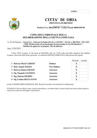 COPIA
CITTA' DI ORIA
PROVINCIA DI BRINDISI
________________
Partita I.V.A. 00632500740 – Codice Fiscale 80001550740
COPIA DELL'ORIGINALE DELLA
DELIBERAZIONE DELLA GIUNTA COMUNALE
N. 105 del Registro
Data: 21/05/2019
OGGETTO : Patto per la Puglia (D.G.R. n. 545/2017 – D.G.R. n. 589/2018) – FSC 2014
– 2020 “Realizzazione di un parcheggio di interscambio in Via F.lli Bandiera” –
Modifica da apportare al progetto. Atto di indirizzo
L’anno 2019 il giorno 21 del mese di MAGGIO, alle ore 13:00, nella sala delle adunanze del suddetto
Comune, convocata nelle forme prescritte, si è riunita la GIUNTA COMUNALE nelle persone dei signori:
Presenti Assenti
1 Dott.ssa Maria CARONE Sindaco X
2 Dott. Angelo MAZZA Vice Sindaco X
3 Dott.ssa Edmea GRASSI Assessore X
4 Sig. Pasquale SALERNO Assessore X
5 Ing. Simona ERARIO Assessore X
6 Sig. Cosimo DELLI SANTI Assessore X
assiste il SEGRETARIO GENERALE Dott. Rosario Cuzzolini con funzione di verbalizzante.
Il SINDACO, Dott.ssa Maria Carone, assume la presidenza e, constatato legale il numero degli intervenuti, dichiara aperta la
seduta per la trattazione dell'oggetto sopraindicato.
Delibera di G.C. N° 105 del 21/05/2019 - Pag 1 di 4
 