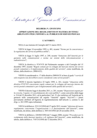 Autorità per le Garanzie nelle Comunicazioni
DELIBERA N. 129/15/CONS
APPROVAZIONE DEL REGOLAMENTO IN MATERIA DI TITOLI
ABILITATIVI PER L’OFFERTA AL PUBBLICO DI SERVIZI POSTALI
L’AUTORITÀ
NELLA sua riunione di Consiglio dell’11 marzo 2015;
VISTA la legge 14 novembre 1995, n. 481, recante “Norme per la concorrenza e
la regolazione dei servizi di pubblica utilità”;
VISTA la legge 31 luglio 1997, n. 249, recante “Istituzione dell’Autorità per le
garanzie nelle comunicazioni e norme sui sistemi delle telecomunicazioni e
radiotelevisivo”;
VISTA la direttiva n. 97/67/CE del Parlamento europeo e del Consiglio del 15
dicembre 1997, recante “Regole comuni per lo sviluppo del mercato interno dei servizi
postali comunitari e il miglioramento della qualità del servizio”, come modificata, da
ultimo, dalla direttiva n. 2008/6/CE;
VISTO il considerando n. 17 della direttiva 2008/6/CE in base al quale “i servizi di
solo trasporto non dovrebbero essere considerati come servizi postali”;
VISTO il decreto legislativo 22 luglio 1999, n. 261, recante “Attuazione della
direttiva 97/67/CE concernente regole comuni per lo sviluppo del mercato interno dei
servizi postali comunitari e per il miglioramento della qualità del servizio”;
VISTO il decreto legge 6 dicembre 2011, n. 201, recante “Disposizioni urgenti per
la crescita, l’equità e il consolidamento dei conti pubblici”, come convertito dalla legge
n. 214 del 22 dicembre 2011, ed in particolare l’art. 21 che conferisce all’Autorità per le
garanzie nelle comunicazioni (di seguito “Autorità” oppure “AGCOM”) i poteri
previamente attribuiti all’Agenzia di regolamentazione dall’articolo 2, comma 4, del
d.lgs. n. 261/1999 sopra richiamato;
VISTA la delibera n. 223/12/CONS del 27 aprile 2012, recante “Adozione del nuovo
regolamento concernente l’organizzazione e il funzionamento dell’Autorità”, come
modificata, da ultimo, dalla delibera n. 569/14/CONS del 28 novembre 2014;
VISTA la delibera n. 220/08/CONS del 7 maggio 2008, recante “Procedure per lo
svolgimento delle funzioni ispettive e di vigilanza dell’Autorità”, come modificata, da
ultimo, dalla delibera n. 710/13/CONS del 12 dicembre 2013;
 