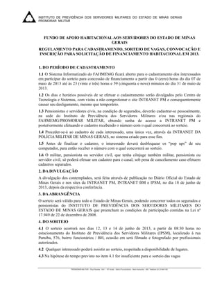 INSTITUTO DE PREVIDÊNCIA DOS SERVIDORES MILITARES DO ESTADO DE MINAS GERAIS
PROMORAR MILITAR
 


    FUNDO DE APOIO HABITACIONAL AOS SERVIDORES DO ESTADO DE MINAS
                               GERAIS
REGULAMENTO PARA CADASTRAMENTO, SORTEIO DE VAGAS, CONVOCAÇÃO E
INSCRIÇÃO PARA SOLICITAÇÃO DE FINANCIAMENTO HABITACIONAL EM 2013.


1. DO PERÍODO DE CADASTRAMENTO
1.1 O Sistema Informatizado do FAHMEMG ficará aberto para o cadastramento dos interessados
em participar do sorteio para concessão de financiamento a partir das 0 (zero) horas do dia 07 de
maio de 2013 até às 23 (vinte e três) horas e 59 (cinquenta e nove) minutos do dia 31 de maio de
2013.
1.2 Os dias e horários possíveis de se efetuar o cadastramento serão divulgados pelo Centro de
Tecnologia e Sistemas, com vistas a não congestionar o site INTRANET PM e consequentemente
causar seu desligamento, mesmo que temporário.
1.3 Pensionistas e servidores civis, na condição de segurados, deverão cadastrar-se pessoalmente,
na sede do Instituto de Previdência dos Servidores Militares e/ou nas regionais do
FAHMEMG/PROMORAR MILITAR, obtendo senha de acesso a INTRANET PM e
posteriormente efetuando o cadastro recebendo o número com o qual concorrerá ao sorteio.
1.4 Proceder-se-á ao cadastro de cada interessado, uma única vez, através da INTRANET DA
POLÍCIA MILITAR DE MINAS GERAIS, no sistema criado para esse fim.
1.5 Antes de finalizar o cadastro, o interessado deverá desbloquear os “pop ups” de seu
computador, para então receber o número com o qual concorrerá ao sorteio.
1.6 O militar, pensionista ou servidor civil, que tenha cônjuge também militar, pensionista ou
servidor civil, só poderá efetuar um cadastro para o casal, sob pena de cancelamento caso efetuem
cadastros separados.
2. DA DIVULGAÇÃO
A divulgação dos contemplados, será feita através de publicação no Diário Oficial do Estado de
Minas Gerais e nos sites da INTRANET PM, INTRANET BM e IPSM, no dia 18 de junho de
2013, depois da respectiva conferência.
3. DA ABRANGÊNCIA
O sorteio será válido para todo o Estado de Minas Gerais, podendo concorrer todos os segurados e
pensionistas do INSTITUTO DE PREVIDÊNCIA DOS SERVIDORES MILITARES DO
ESTADO DE MINAS GERAIS que preencham as condições de participação contidas na Lei nº
17.949 de 22 de dezembro de 2008.
4. DO SORTEIO
4.1 O sorteio ocorrerá nos dias 12, 13 e 14 de junho de 2013, a partir de 08:30 horas no
estacionamento do Instituto de Previdência dos Servidores Militares (IPSM), localizado à rua
Paraíba, 576, bairro funcionários / BH, ocasião em será filmado e fotografado por profissionais
autorizados.
4.2 Qualquer interessado poderá assistir ao sorteio, respeitada a disponibilidade de lugares.
4.3 Na hipótese do tempo previsto no item 4.1 for insuficiente para o sorteio das vagas


                    PROMORAR MILITAR – Rua Paraíba, 1441 – 10º Andar – Bairro Funcionários – Belo Horizonte – MG Telefone (31) 31941100

 
 