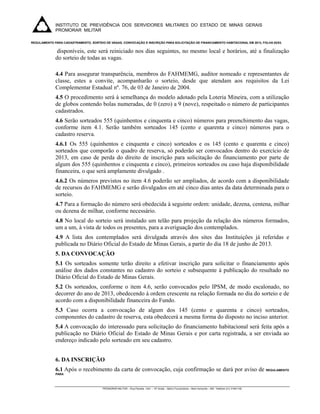 INSTITUTO DE PREVIDÊNCIA DOS SERVIDORES MILITARES DO ESTADO DE MINAS GERAIS
             PROMORAR MILITAR
              
REGULAMENTO PARA CADASTRAMENTO, SORTEIO DE VAGAS, CONVOCAÇÃO E INSCRIÇÃO PARA SOLICITAÇÃO DE FINANCIAMENTO HABITACIONAL EM 2013, FOLHA 02/03.


              disponíveis, este será reiniciado nos dias seguintes, no mesmo local e horários, até a finalização
             do sorteio de todas as vagas.

             4.4 Para assegurar transparência, membros do FAHMEMG, auditor nomeado e representantes de
             classe, estes a convite, acompanharão o sorteio, desde que atendam aos requisitos da Lei
             Complementar Estadual nº. 76, de 03 de Janeiro de 2004.
             4.5 O procedimento será à semelhança do modelo adotado pela Loteria Mineira, com a utilização
             de globos contendo bolas numeradas, de 0 (zero) a 9 (nove), respeitado o número de participantes
             cadastrados.
             4.6 Serão sorteados 555 (quinhentos e cinquenta e cinco) números para preenchimento das vagas,
             conforme item 4.1. Serão também sorteados 145 (cento e quarenta e cinco) números para o
             cadastro reserva.
             4.6.1 Os 555 (quinhentos e cinquenta e cinco) sorteados e os 145 (cento e quarenta e cinco)
             sorteados que comporão o quadro de reserva, só poderão ser convocados dentro do exercício de
             2013, em caso de perda do direito de inscrição para solicitação do financiamento por parte de
             algum dos 555 (quinhentos e cinquenta e cinco), primeiros sorteados ou caso haja disponibilidade
             financeira, o que será amplamente divulgado .
             4.6.2 Os números previstos no item 4.6 poderão ser ampliados, de acordo com a disponibilidade
             de recursos do FAHMEMG e serão divulgados em até cinco dias antes da data determinada para o
             sorteio.
             4.7 Para a formação do número será obedecida à seguinte ordem: unidade, dezena, centena, milhar
             ou dezena de milhar, conforme necessário.
             4.8 No local do sorteio será instalado um telão para projeção da relação dos números formados,
             um a um, à vista de todos os presentes, para a averiguação dos contemplados.
             4.9 A lista dos contemplados será divulgada através dos sites das Instituições já referidas e
             publicada no Diário Oficial do Estado de Minas Gerais, a partir do dia 18 de junho de 2013.
             5. DA CONVOCAÇÃO
             5.1 Os sorteados somente terão direito a efetivar inscrição para solicitar o financiamento após
             análise dos dados constantes no cadastro do sorteio e subsequente à publicação do resultado no
             Diário Oficial do Estado de Minas Gerais.
             5.2 Os sorteados, conforme o item 4.6, serão convocados pelo IPSM, de modo escalonado, no
             decorrer do ano de 2013, obedecendo à ordem crescente na relação formada no dia do sorteio e de
             acordo com a disponibilidade financeira do Fundo.
             5.3 Caso ocorra a convocação de algum dos 145 (cento e quarenta e cinco) sorteados,
             componentes do cadastro de reserva, esta obedecerá a mesma forma do disposto no inciso anterior.
             5.4 A convocação do interessado para solicitação do financiamento habitacional será feita após a
             publicação no Diário Oficial do Estado de Minas Gerais e por carta registrada, a ser enviada ao
             endereço indicado pelo sorteado em seu cadastro.


             6. DA INSCRIÇÃO
             6.1 Após o recebimento da carta de convocação, cuja confirmação se dará por aviso de REGULAMENTO
             PARA



                                        PROMORAR MILITAR – Rua Paraíba, 1441 – 10º Andar – Bairro Funcionários – Belo Horizonte – MG Telefone (31) 31941100

              
 