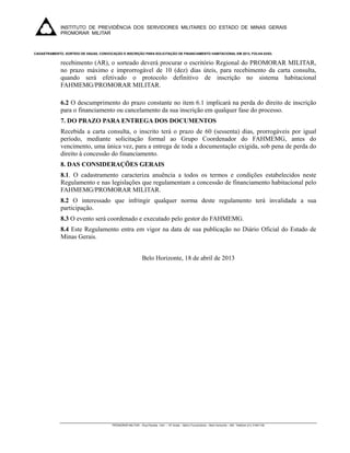 INSTITUTO DE PREVIDÊNCIA DOS SERVIDORES MILITARES DO ESTADO DE MINAS GERAIS
             PROMORAR MILITAR
              

CADASTRAMENTO, SORTEIO DE VAGAS, CONVOCAÇÃO E INSCRIÇÃO PARA SOLICITAÇÃO DE FINANCIAMENTO HABITACIONAL EM 2013, FOLHA 03/03.


             recebimento (AR), o sorteado deverá procurar o escritório Regional do PROMORAR MILITAR,
             no prazo máximo e improrrogável de 10 (dez) dias úteis, para recebimento da carta consulta,
             quando será efetivado o protocolo definitivo de inscrição no sistema habitacional
             FAHMEMG/PROMORAR MILITAR.

             6.2 O descumprimento do prazo constante no item 6.1 implicará na perda do direito de inscrição
             para o financiamento ou cancelamento da sua inscrição em qualquer fase do processo.
             7. DO PRAZO PARA ENTREGA DOS DOCUMENTOS
             Recebida a carta consulta, o inscrito terá o prazo de 60 (sessenta) dias, prorrogáveis por igual
             período, mediante solicitação formal ao Grupo Coordenador do FAHMEMG, antes do
             vencimento, uma única vez, para a entrega de toda a documentação exigida, sob pena de perda do
             direito à concessão do financiamento.
             8. DAS CONSIDERAÇÕES GERAIS
             8.1. O cadastramento caracteriza anuência a todos os termos e condições estabelecidos neste
             Regulamento e nas legislações que regulamentam a concessão de financiamento habitacional pelo
             FAHMEMG/PROMORAR MILITAR.
             8.2 O interessado que infringir qualquer norma deste regulamento terá invalidada a sua
             participação.
             8.3 O evento será coordenado e executado pelo gestor do FAHMEMG.
             8.4 Este Regulamento entra em vigor na data de sua publicação no Diário Oficial do Estado de
             Minas Gerais.


                                                              Belo Horizonte, 18 de abril de 2013




                                        PROMORAR MILITAR – Rua Paraíba, 1441 – 10º Andar – Bairro Funcionários – Belo Horizonte – MG Telefone (31) 31941100

              
 
