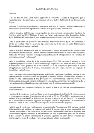 LA GIUNTA COMUNALE
Premesso :
- che in data 16 aprile 2008 veniva approvato e sottoscritto Accordo di Programma per la
riqualificazione e la realizzazione di interventi nell’area dell’ex Raffineria IP nel Comune della
Spezia;
- che con il medesimo Accordo veniva approvato, tra l’altro, il Progetto Urbanistico Operativo di
attuazione del sub-distretto 3 per la realizzazione di un grande centro commerciale;
- che in attuazione dell’Accordo veniva stipulato atto convenzionale a rogito notaio Calabrese De
Feo Rep. 63607 del 25.07.2008 con il quale, tra l’altro, veniva assunto dalla Immobiliare Helios
S.p.A. l’obbligo dell’esecuzione di tutte le opere di urbanizzazione necessarie all’insediamento;
- che in dipendenza dell’esecuzione dell’intervento Immobiliare Helios S.p.A. sta compiendo le
attività di bonifica relative a porzione del compendio ex IP in virtù di varie determinazioni
dirigenziali di approvazione e varianti;
- che le attività di bonifica delle aree del sub distretto 3 e delle aree dedicate alle urbanizzazioni
associate alla realizzazione del Centro Commerciale sono completate e/o in fase di certificazione da
parte della Provincia e saranno comunque completate nei modi e tempi stabiliti per l’apertura del
centro commerciale “ Le Terrazze”;
- che la Immobiliare Helios S.p.A. ha avanzato in data 25.03.2011 proposta di variante in corso
d’opera al progetto di bonifica al fine di restituire agli usi previsti e nei tempi più brevi, alcune aree
a destinazione verde pubblico per i sub distrertti 2 e 4 del compendio, prevedendo il ricorso
all’applicazione dell’analisi di rischio, limitatamente alle aree sopra indicate, di proprietà di
Immobiliare Helios S.p.A.;
- che, valutata preventivamente la procedura e la richiesta e ravvisatone il pubblico interesse, è stata
ritenuta possibile la rimodulazione del progetto di bonifica secondo i nuovi criteri normativi a
condizione che l’applicazione di tale procedura non compromettesse l’interesse pubblico alla
bonifica, comportando, ad esempio, mutamenti in peius della destinazione d’uso delle aree e che le
risorse di progetto residuali fossero investite in interventi di miglioramento ambientale;
- che pertanto è stata convocata conferenza dei servizi in data 16.05.2011 per il compimento della
relativa istruttoria;
- che in sede di conferenza è stata verificata la correttezza del calcolo dell’analisi di rischio proposta
e, conseguentemente, con determinazione dirigenziale n. 22 del 13.06.2011 è stata approvata la
variante al progetto di bonifica, limitatamente alle aree ricomprese nel sub distretto 2, in attesa che
per il sub distretto 4/b venisse raggiunto un adeguato livello di progettazione che consentisse di
effettuare i riporti di terra secondo le quote vagliate nell’analisi di rischio proposta;
- che in sede di conferenza è stato peraltro evidenziato che l’approvazione della variante e quindi
della possibilità di applicare la procedura di analisi di rischio, oltre a essere compatibile con
l’attuale destinazione d’uso delle aree e, in particolare, con la realizzazione delle progettate aree
verdi sistemate a parco, consentirà di rendere fruibili tali aree, in particolare quelle del sub distretto
2 più adiacenti al centro commerciale di prossima apertura, in tempi rapidi, evitando così
interferenze tra i lavori di bonifica e l’accesso dei cittadini all’area commerciale;
 