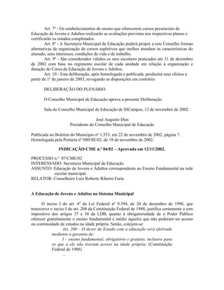 Art. 7º - Os estabelecimentos de ensino que oferecerem cursos presenciais de
Educação de Jovens e Adultos realizarão as avaliações previstas nos respectivos planos e
certificarão os estudos completados.
Art. 8º - A Secretaria Municipal de Educação poderá propor a este Conselho formas
alternativas de organização de cursos supletivos que melhor atendam às características do
alunado, seus interesses, condições de vida e de trabalho.
Art. 9º - São considerados válidos os atos escolares praticados até 31 de dezembro
de 2002 com base no regimento escolar de cada unidade em relação à organização e
duração do Curso de Educação de Jovens e Adultos.
Art. 10 - Esta deliberação, após homologada e publicada, produzirá seus efeitos a
partir de 1º de janeiro de 2003, revogando as disposições em contrário.
DELIBERAÇÃO DO PLENÁRIO
O Conselho Municipal de Educação aprova a presente Deliberação.
Sala do Conselho Municipal de Educação de SJCampos, 12 de novembro de 2002.
José Augusto Dias
Presidente do Conselho Municipal de Educação
Publicada no Boletim do Município nº 1.533, em 22 de novembro de 2002, página 7.
Homologada pela Portaria nº 080/SE/02, de 18 de novembro de 2002.
INDICAÇÃO CME n.º 04/02 – Aprovada em 12/11/2002.
PROCESSO n.º 07/CME/02
INTERESSADO: Secretaria Municipal de Educação
ASSUNTO: Educação de Jovens e Adultos correspondente ao Ensino Fundamental na rede
escolar municipal.
RELATOR: Conselheiro Luiz Roberto Ribeiro Faria
A Educação de Jovens e Adultos no Sistema Municipal
O inciso I do art. 4º da Lei Federal nº 9.394, de 20 de dezembro de 1996, que
transcreve o inciso I do art. 208 da Constituição Federal de 1988, justifica certamente o tom
impositivo dos artigos 37 e 38 da LDB, quanto à obrigatoriedade de o Poder Público
oferecer gratuitamente o ensino fundamental e médio àqueles que não puderam ter acesso
ou continuidade de estudos na idade própria. Senão, cotejem-se:
Art. 208 – O dever do Estado com a educação será efetivado
mediante a garantia de:
I – ensino fundamental, obrigatório e gratuito, inclusive para
os que a ele não tiveram acesso na idade própria; (Constituição
Federal de 1988)
...
 