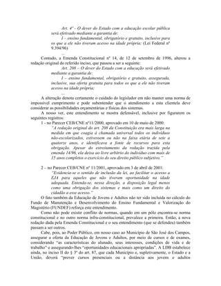 Art. 4º - O dever do Estado com a educação escolar pública
será efetivado mediante a garantia de:
I – ensino fundamental, obrigatório e gratuito, inclusive para
os que a ele não tiveram acesso na idade própria; (Lei Federal nº
9.394/96)
...
Contudo, a Emenda Constitucional nº 14, de 12 de setembro de 1996, alterou a
redação original do referido inciso, que passou a ser a seguinte:
Art. 208 – O dever do Estado com a educação será efetivado
mediante a garantia de:
I – ensino fundamental, obrigatório e gratuito, assegurada,
inclusive, sua oferta gratuita para todos os que a ele não tiveram
acesso na idade própria;
...
A alteração denota certamente o cuidado do legislador em não manter uma norma de
impossível cumprimento e pode subentender que o atendimento a esta clientela deve
considerar as possibilidades orçamentárias e físicas dos sistemas.
A nosso ver, este entendimento se mostra defensável, inclusive por figurarem os
seguintes registros:
1 - no Parecer CEB/CNE nº11/2000, aprovado em 10 de maio de 2000:
“A redação original do art. 208 da Constituição era mais larga na
medida em que coagia à chamada universal todos os indivíduos
não-escolarizados, estivessem ou não na faixa etária de sete a
quatorze anos, e identificava a fonte de recursos para esta
obrigação. Apesar do estreitamento da redação trazida pela
emenda 14/96, ela deixa ao livre arbítrio do indivíduo com mais de
15 anos completos o exercício do seu direito público subjetivo.”
2 – no Parecer CEB/CNE nº 11/2001, aprovado em 3 de abril de 2001:
“Evidencia-se o sentido de inclusão da lei, ao facilitar o acesso a
EJA para aqueles que não tiveram oportunidade na idade
adequada. Entenda-se, nessa direção, a disposição legal menos
como uma obrigação dos sistemas e mais como um direito do
cidadão a esse acesso.”
O fato também da Educação de Jovens e Adultos não ter sido incluída no cálculo do
Fundo de Manutenção e Desenvolvimento do Ensino Fundamental e Valorização do
Magistério (FUNDEF) reforça este entendimento.
Como não pode existir conflito de normas, quando em um pólo encontra-se norma
constitucional e no outro norma infra-constitucional, prevalece a primeira. Então, a nova
redação dada pela Emenda Constitucional e o seu entendimento (que se defendeu) também
passam a ser outros.
Cabe, pois, ao Poder Público, em nosso caso ao Município de São José dos Campos,
assegurar a oferta da Educação de Jovens e Adultos, por meio de cursos e de exames,
considerando “as características do alunado, seus interesses, condições de vida e de
trabalho” e assegurando-lhes “oportunidades educacionais apropriadas”. A LDB estabelece
ainda, no inciso II do § 3º do art. 87, que cada Município e, supletivamente, o Estado e a
União, deverá “prover cursos presenciais ou a distância aos jovens e adultos
 