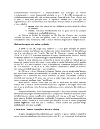 insuficientemente escolarizados”. A responsabilidade dos Municípios de oferecer
prioritariamente o ensino fundamental, explícita no art. 11 da LDB, considerados os
condicionantes aventados, não está, portanto, restrita à faixa etária dos 7 aos 14 anos, mas
se aplica a todos com qualquer idade. A legislação também deixa claro que essa
responsabilidade deve se concretizar pela manutenção de duas formas de atendimento dos
jovens e adultos:
a) cursos, sejam eles presenciais ou a distância, em que o aluno é avaliado
no processo;
b) exames, realizados periodicamente para os quais não se faz qualquer
exigência de escolaridade anterior.
Ao Sistema de Ensino do Município de São José dos Campos cabe, portanto,
continuar oferecendo, em sua rede pública, curso de Educação de Jovens e Adultos
estruturado na forma presencial e ainda, se houver interesse, propor cursos não presenciais.
Idade mínima para matrícula e conclusão
A LDB, no art. 38, exige idade superior a 15 anos para inscrição em exames
supletivos, visando à certificação de conclusão do ensino fundamental. Em decorrência, e
este é o entendimento do Conselho Nacional de Educação expresso na Resolução
CNE/CEB n.º 01/2000, nos cursos supletivos de ensino fundamental os alunos só poderão
receber seus certificados de conclusão após completarem 15 anos de idade.
Quanto à idade mínima para a matrícula, a mesma só poderá ser efetuada para os
alunos que estejam fora da faixa etária compreendida na escolaridade universal obrigatória,
ou seja, de 7 a 14 anos completos. Este é o entendimento expresso no parágrafo único do
art. 7º da Resolução CNE/CEN n.º 01/2000. Portanto a matrícula só poderá ser efetivada
para alunos com idade a partir de 14 anos completos.
A LDB, ao se referir à Educação de Jovens e Adultos, observa ser destinada “àqueles
que não tiveram acesso ou continuidade de estudos na idade própria”, o que permite
interpretar que a matrícula nos cursos supletivos de ensino fundamental somente é
permitida aos maiores de 14 anos, uma vez que a idade própria para cursar tal nível de
ensino, nos cursos regulares, é dos 7 aos 14 anos.
Nesse sentido, deve-se cuidar para que não se matriculem no ensino supletivo
crianças sem o nível de desenvolvimento necessário, alegando-se defasagem idade/série,
para o que a lei oferece outras formas de atendimento, como a aceleração de estudos, por
exemplo.
Independentemente da idade mínima para matrícula, é importante que nos cursos que
apresentem duração previamente estabelecida se compatibilize a idade da matrícula com os
períodos letivos a serem cursados até a conclusão, sob pena de se ter que “congelar” o
aluno à espera da idade mínima para a certificação. Já nos cursos supletivos organizados na
forma de ensino a distância, a idade mínima para inscrição deve ser a mesma que para os
exames supletivos, uma vez que a conclusão poderá ocorrer em qualquer tempo
imediatamente após essa inscrição.
A duração do Curso de Educação de Jovens e Adultos
A regra, até recentemente predominante, de organizar os cursos supletivos segundo a
mesma estrutura adotada para os cursos regulares, não deve ser considerada a única nem a
 