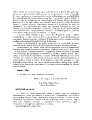 melhor solução, em todas as situações, para a clientela a que se destina. Não apenas pelo
fato de que os cursos supletivos não precisam ser, necessariamente, versões compactadas
dos cursos regulares, mas porque os próprios cursos regulares adquiriram uma flexibilidade
de organização que não possuíam anteriormente. Fazer corresponder a cada período letivo
do curso regular um período letivo do curso de Educação de Jovens e Adultos com duração
abreviada, talvez não seja a solução mais adequada. A utilização dos recursos do ensino a
distância, a estrutura modular e outras formas alternativas de organização que levem em
consideração “as características do alunado, seus interesses, condições de vida e de
trabalho”, são admitidas e incentivadas. No entanto, a tradicional organização em períodos
letivos semestrais ainda é a que predomina na Rede de Ensino Municipal e este Conselho,
no uso de suas atribuições, precisa estabelecer a sua duração.
A posição deste colegiado é que o Curso de Educação de Jovens e Adultos
correspondente aos quatro primeiros anos de escolaridade do ensino fundamental, terá
organização, duração, estrutura e certificação definidas pelas próprias unidades escolares,
atendidas as diretrizes da Secretaria Municipal de Educação.
Quanto ao correspondente aos quatro últimos anos de escolaridade do ensino
fundamental terá a duração mínima de 1.600 horas, distribuídas em 4 fases de 400 horas.
Considerando-se um curso de ensino supletivo organizado dentro de uma estratégia
presencial pura, não há como fugir aos parâmetros estabelecidos no inciso I do art. 24 da
LDB, para o ensino fundamental e médio: “a carga horária mínima anual será de oitocentas
horas, distribuídas por um mínimo de duzentos dias de efetivo trabalho escolar”. Nesse
sentido, os cursos supletivos presenciais podem ser estruturados na forma de ciclos, séries,
semestres, anos, termos ou qualquer outra denominação, a critério do estabelecimento ou da
administração do sistema de ensino, e devem totalizar ao menos 50% (cinqüenta por cento)
da duração mínima prevista para o curso regular correspondente. Quando forem adotados
períodos letivos diversos dos anuais, deve ser respeitada a proporcionalidade dos mínimos
legais de duração.
CONCLUSÃO
À consideração da Câmara de Ensino Fundamental.
São José dos Campos, 25 de outubro de 2002.
Luiz Roberto Ribeiro Faria
Conselheiro Relator
DECISÃO DA CÂMARA
A Câmara de Ensino Fundamental aprova o projeto anexo de Deliberação
apresentado pelo Relator, que estabelece as diretrizes para a implementação, no Sistema de
Ensino de São José dos Campos, do Curso de Educação de Jovens e Adultos, de nível
fundamental, no âmbito da Secretaria Municipal de Educação de São José dos Campos,
tendo como referência subjacente os pressupostos sociais, econômicos, legais e
educacionais de tão importante modalidade de educação.
À consideração do Conselho Pleno.
 